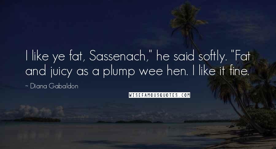 Diana Gabaldon Quotes: I like ye fat, Sassenach," he said softly. "Fat and juicy as a plump wee hen. I like it fine.