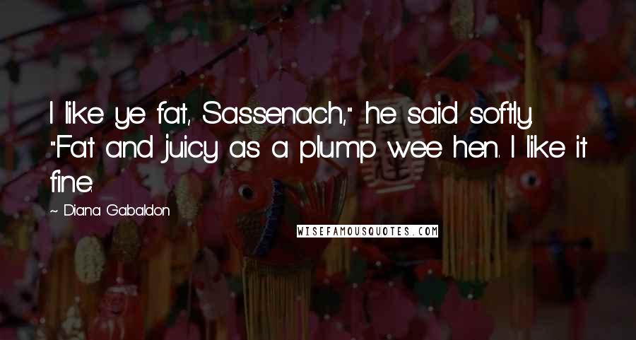 Diana Gabaldon Quotes: I like ye fat, Sassenach," he said softly. "Fat and juicy as a plump wee hen. I like it fine.