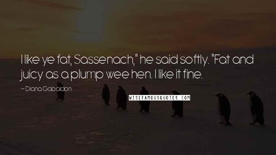 Diana Gabaldon Quotes: I like ye fat, Sassenach," he said softly. "Fat and juicy as a plump wee hen. I like it fine.