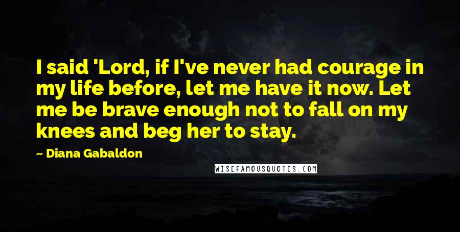 Diana Gabaldon Quotes: I said 'Lord, if I've never had courage in my life before, let me have it now. Let me be brave enough not to fall on my knees and beg her to stay.