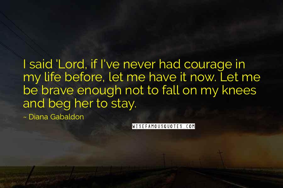 Diana Gabaldon Quotes: I said 'Lord, if I've never had courage in my life before, let me have it now. Let me be brave enough not to fall on my knees and beg her to stay.