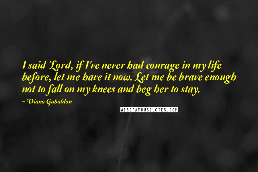 Diana Gabaldon Quotes: I said 'Lord, if I've never had courage in my life before, let me have it now. Let me be brave enough not to fall on my knees and beg her to stay.