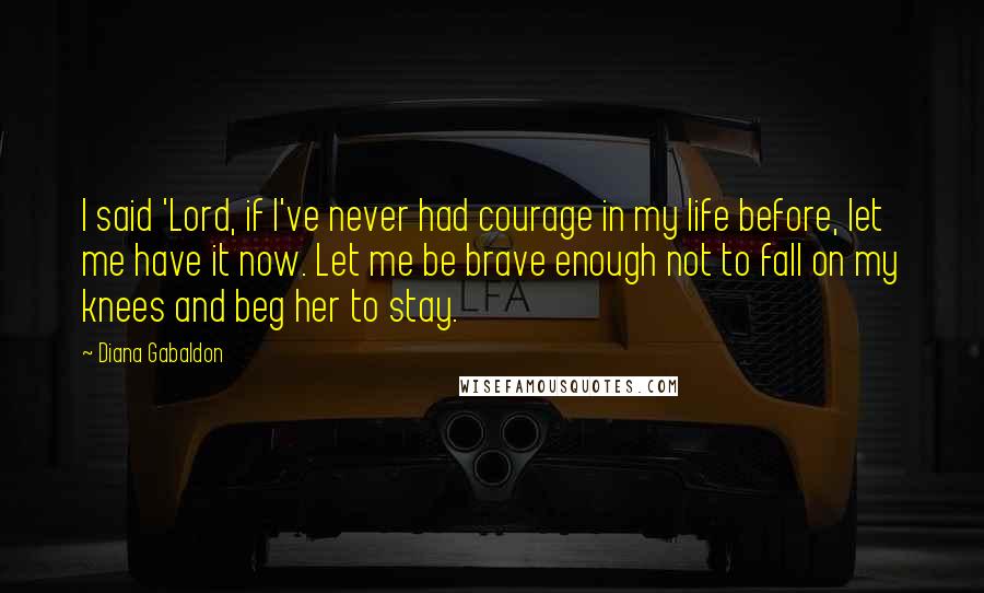 Diana Gabaldon Quotes: I said 'Lord, if I've never had courage in my life before, let me have it now. Let me be brave enough not to fall on my knees and beg her to stay.