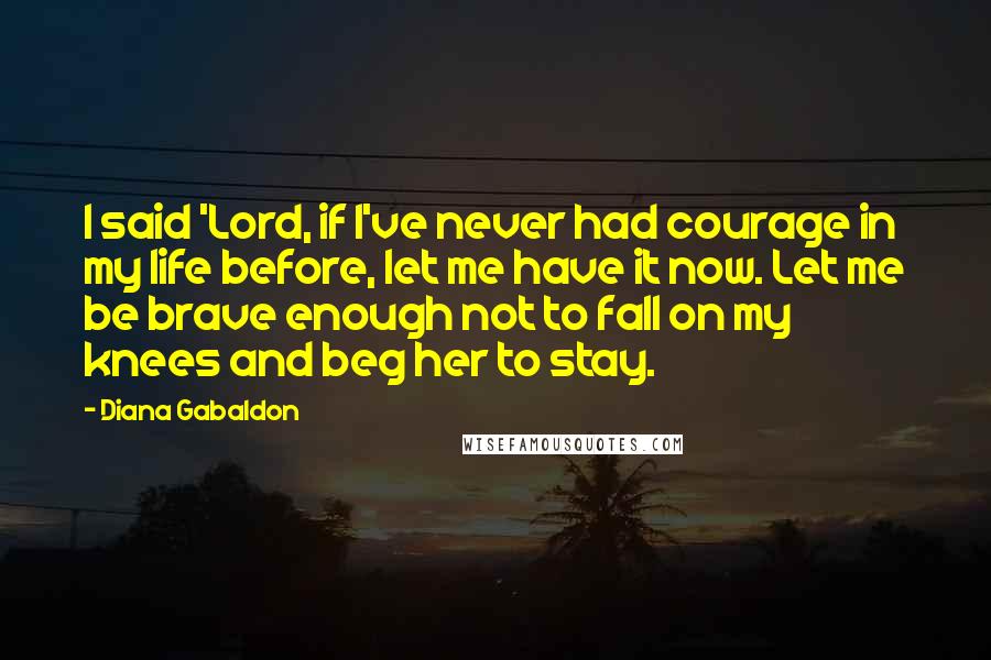 Diana Gabaldon Quotes: I said 'Lord, if I've never had courage in my life before, let me have it now. Let me be brave enough not to fall on my knees and beg her to stay.