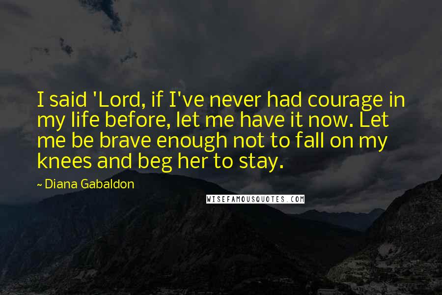 Diana Gabaldon Quotes: I said 'Lord, if I've never had courage in my life before, let me have it now. Let me be brave enough not to fall on my knees and beg her to stay.