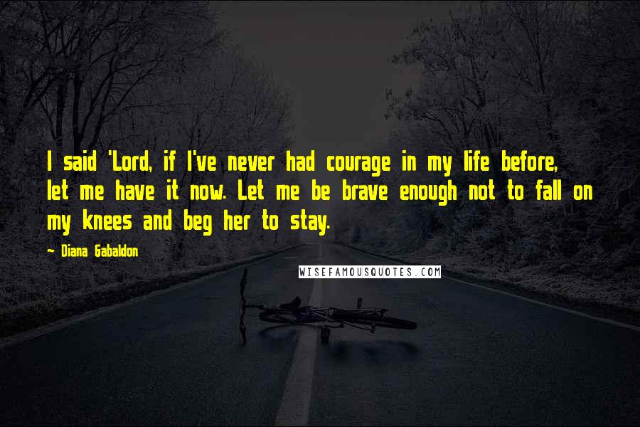 Diana Gabaldon Quotes: I said 'Lord, if I've never had courage in my life before, let me have it now. Let me be brave enough not to fall on my knees and beg her to stay.