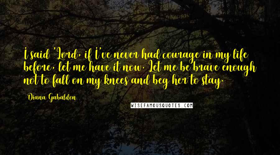 Diana Gabaldon Quotes: I said 'Lord, if I've never had courage in my life before, let me have it now. Let me be brave enough not to fall on my knees and beg her to stay.