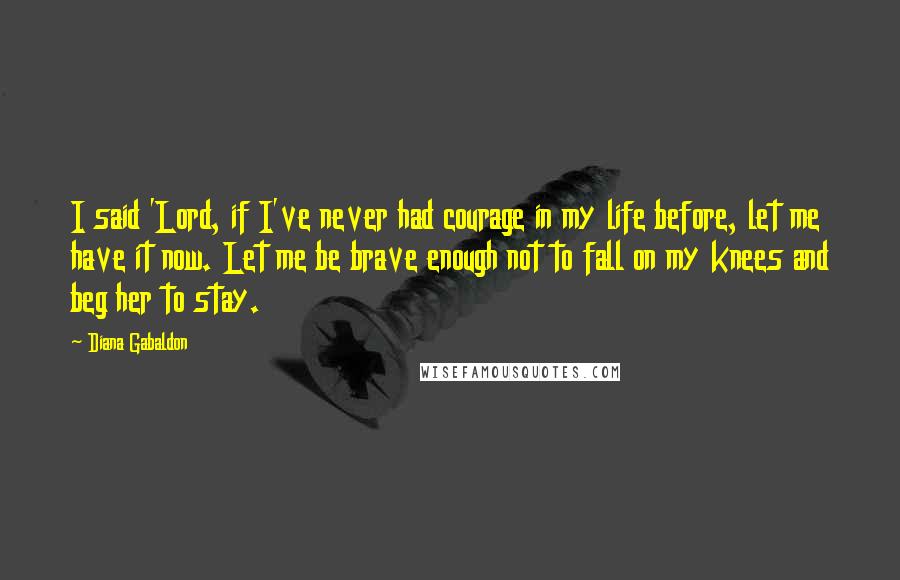 Diana Gabaldon Quotes: I said 'Lord, if I've never had courage in my life before, let me have it now. Let me be brave enough not to fall on my knees and beg her to stay.