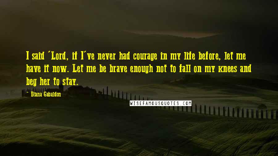 Diana Gabaldon Quotes: I said 'Lord, if I've never had courage in my life before, let me have it now. Let me be brave enough not to fall on my knees and beg her to stay.