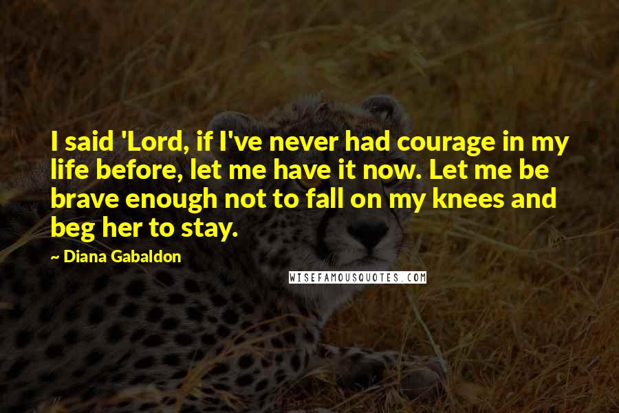 Diana Gabaldon Quotes: I said 'Lord, if I've never had courage in my life before, let me have it now. Let me be brave enough not to fall on my knees and beg her to stay.