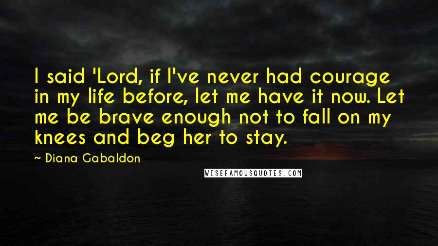 Diana Gabaldon Quotes: I said 'Lord, if I've never had courage in my life before, let me have it now. Let me be brave enough not to fall on my knees and beg her to stay.