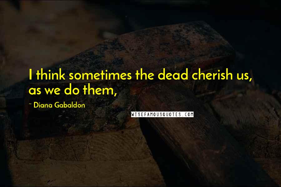 Diana Gabaldon Quotes: I think sometimes the dead cherish us, as we do them,