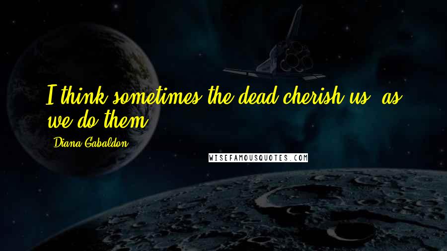 Diana Gabaldon Quotes: I think sometimes the dead cherish us, as we do them,