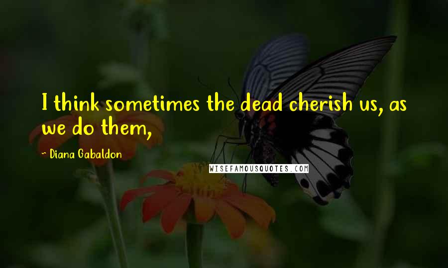 Diana Gabaldon Quotes: I think sometimes the dead cherish us, as we do them,