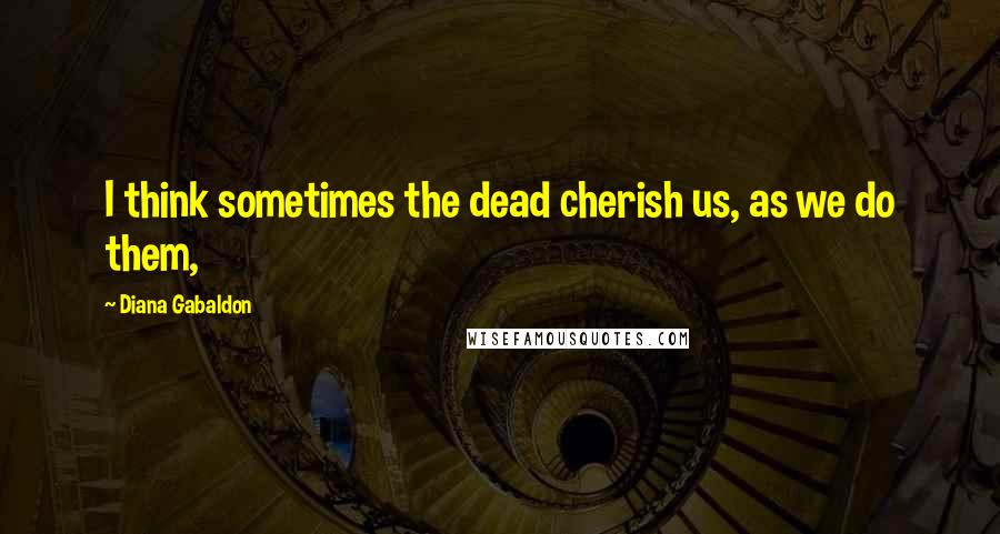 Diana Gabaldon Quotes: I think sometimes the dead cherish us, as we do them,