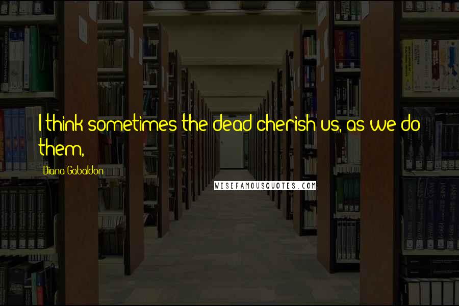 Diana Gabaldon Quotes: I think sometimes the dead cherish us, as we do them,