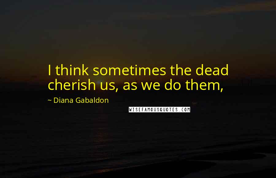 Diana Gabaldon Quotes: I think sometimes the dead cherish us, as we do them,