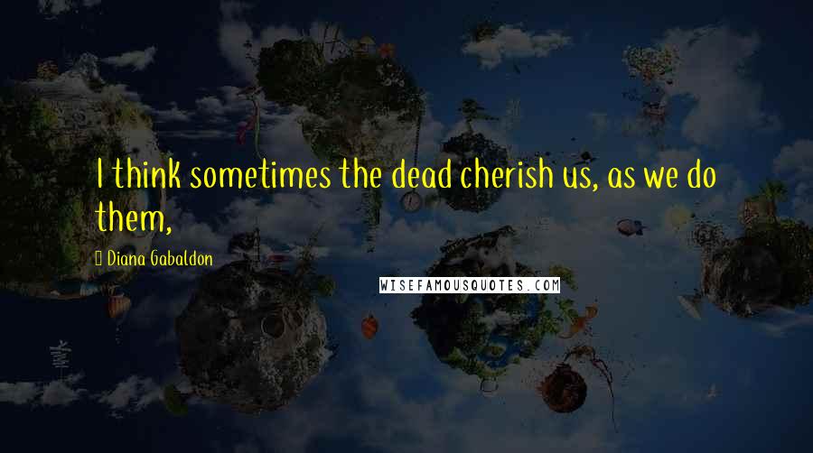 Diana Gabaldon Quotes: I think sometimes the dead cherish us, as we do them,