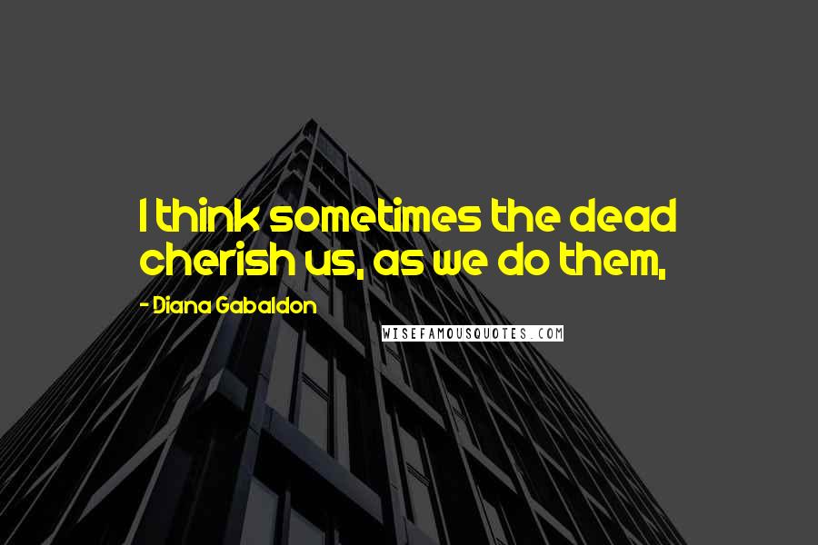 Diana Gabaldon Quotes: I think sometimes the dead cherish us, as we do them,