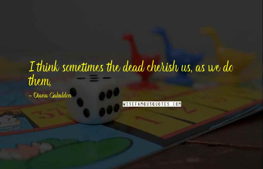 Diana Gabaldon Quotes: I think sometimes the dead cherish us, as we do them,