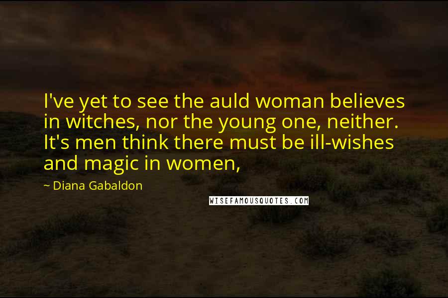 Diana Gabaldon Quotes: I've yet to see the auld woman believes in witches, nor the young one, neither. It's men think there must be ill-wishes and magic in women,