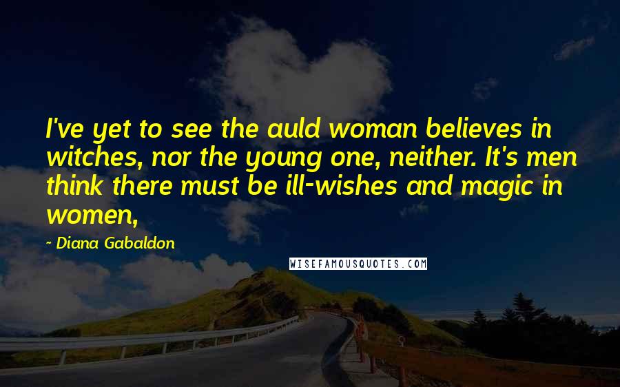 Diana Gabaldon Quotes: I've yet to see the auld woman believes in witches, nor the young one, neither. It's men think there must be ill-wishes and magic in women,