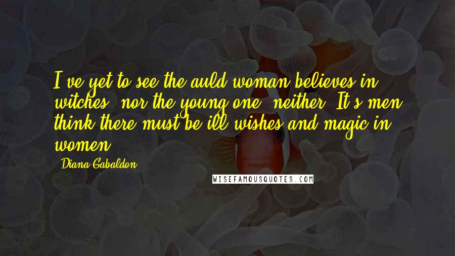 Diana Gabaldon Quotes: I've yet to see the auld woman believes in witches, nor the young one, neither. It's men think there must be ill-wishes and magic in women,