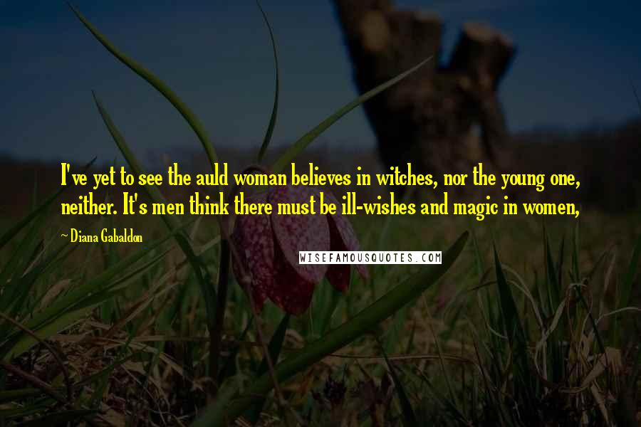 Diana Gabaldon Quotes: I've yet to see the auld woman believes in witches, nor the young one, neither. It's men think there must be ill-wishes and magic in women,
