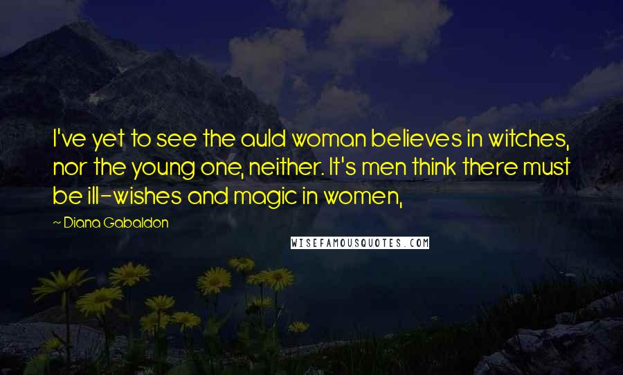 Diana Gabaldon Quotes: I've yet to see the auld woman believes in witches, nor the young one, neither. It's men think there must be ill-wishes and magic in women,