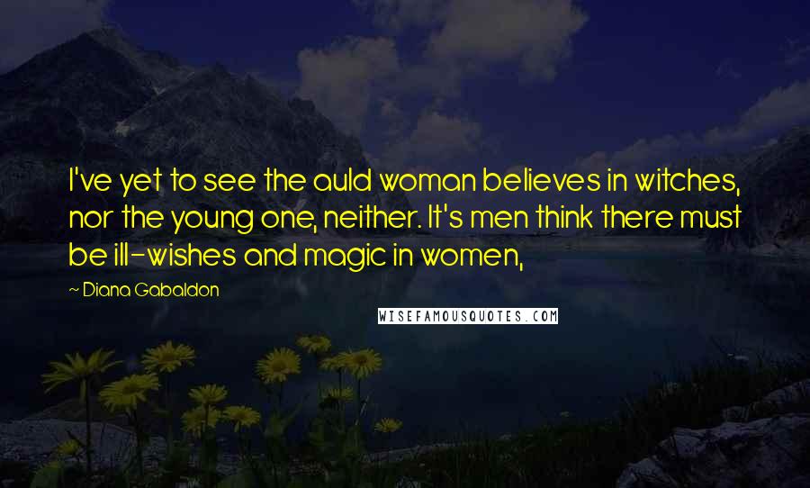 Diana Gabaldon Quotes: I've yet to see the auld woman believes in witches, nor the young one, neither. It's men think there must be ill-wishes and magic in women,