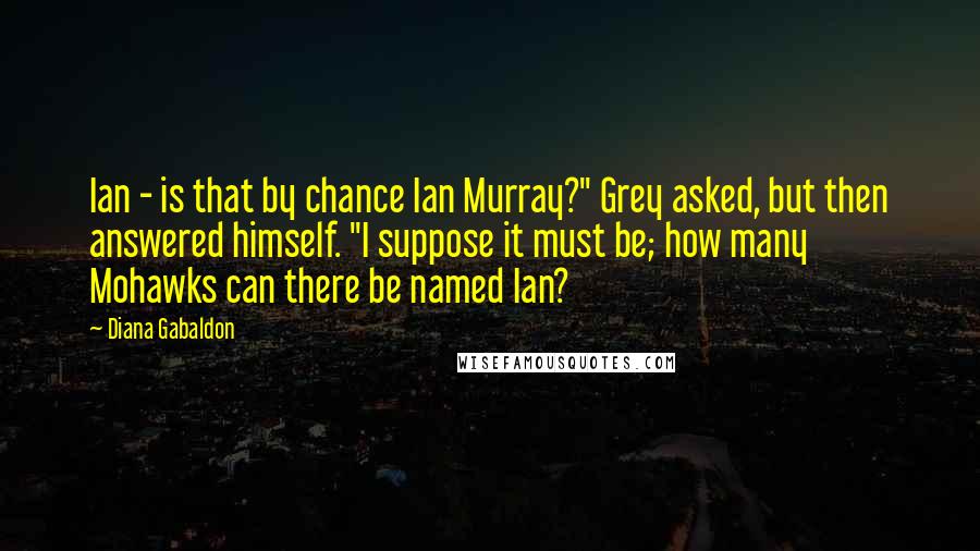 Diana Gabaldon Quotes: Ian - is that by chance Ian Murray?" Grey asked, but then answered himself. "I suppose it must be; how many Mohawks can there be named Ian?