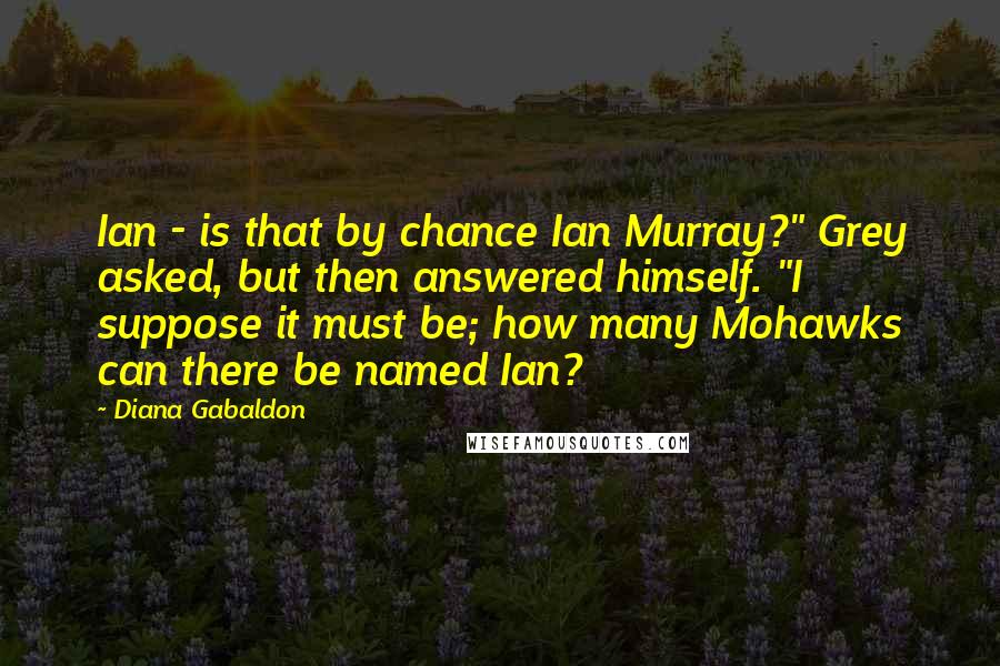 Diana Gabaldon Quotes: Ian - is that by chance Ian Murray?" Grey asked, but then answered himself. "I suppose it must be; how many Mohawks can there be named Ian?