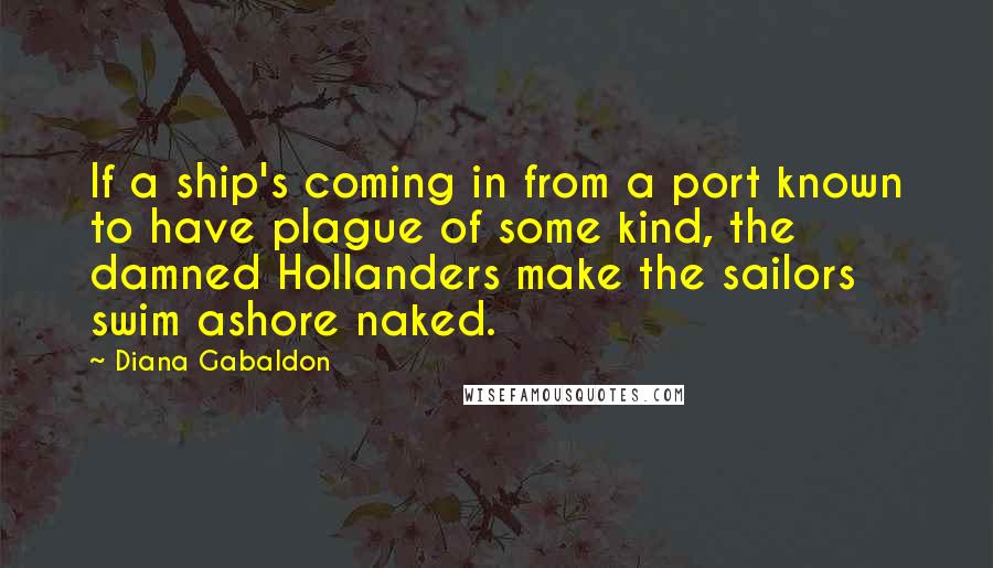 Diana Gabaldon Quotes: If a ship's coming in from a port known to have plague of some kind, the damned Hollanders make the sailors swim ashore naked.