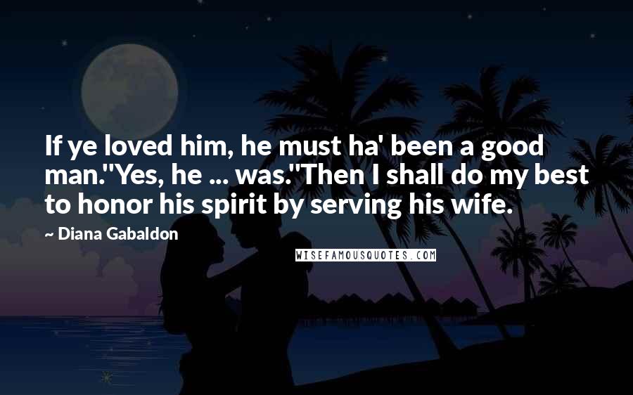 Diana Gabaldon Quotes: If ye loved him, he must ha' been a good man.''Yes, he ... was.''Then I shall do my best to honor his spirit by serving his wife.