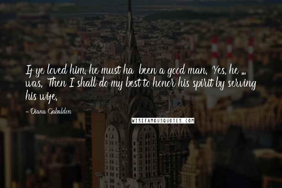 Diana Gabaldon Quotes: If ye loved him, he must ha' been a good man.''Yes, he ... was.''Then I shall do my best to honor his spirit by serving his wife.