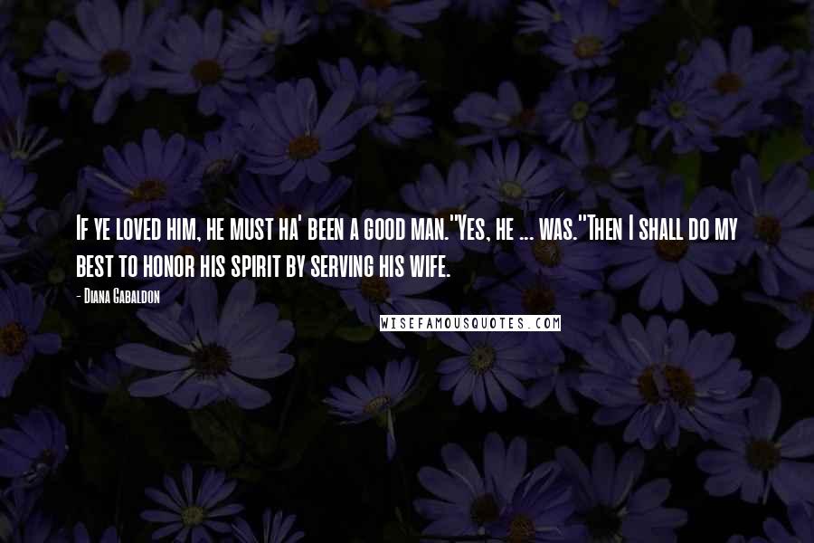 Diana Gabaldon Quotes: If ye loved him, he must ha' been a good man.''Yes, he ... was.''Then I shall do my best to honor his spirit by serving his wife.