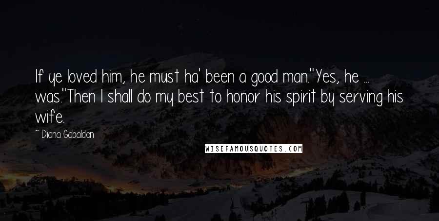 Diana Gabaldon Quotes: If ye loved him, he must ha' been a good man.''Yes, he ... was.''Then I shall do my best to honor his spirit by serving his wife.