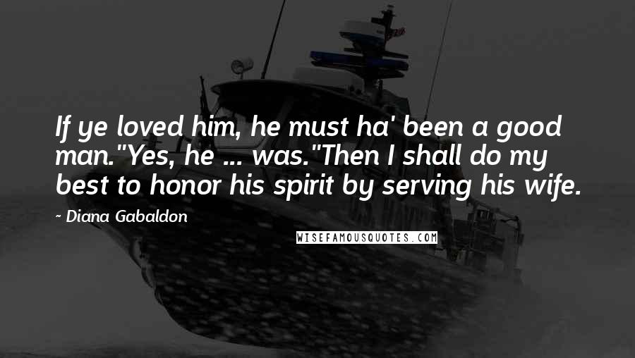 Diana Gabaldon Quotes: If ye loved him, he must ha' been a good man.''Yes, he ... was.''Then I shall do my best to honor his spirit by serving his wife.