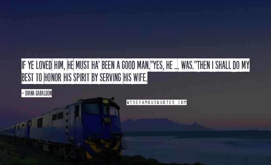 Diana Gabaldon Quotes: If ye loved him, he must ha' been a good man.''Yes, he ... was.''Then I shall do my best to honor his spirit by serving his wife.