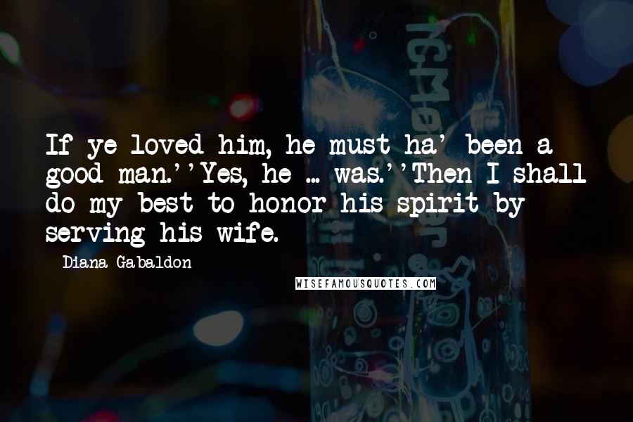 Diana Gabaldon Quotes: If ye loved him, he must ha' been a good man.''Yes, he ... was.''Then I shall do my best to honor his spirit by serving his wife.