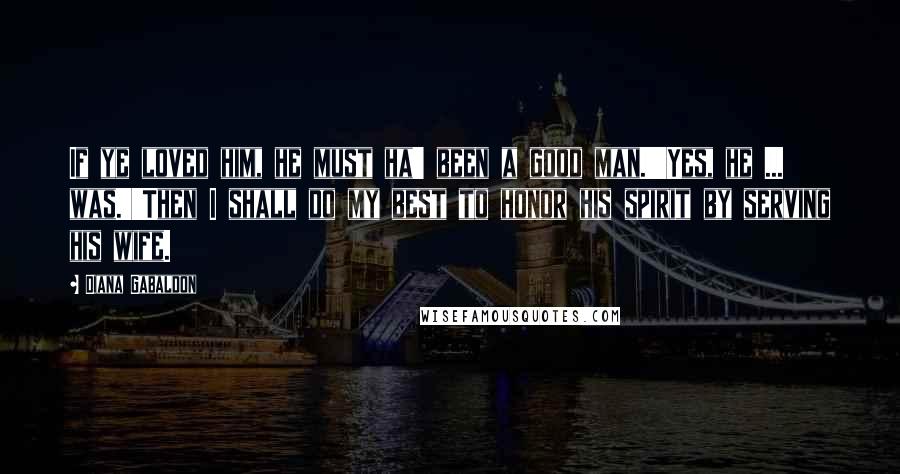 Diana Gabaldon Quotes: If ye loved him, he must ha' been a good man.''Yes, he ... was.''Then I shall do my best to honor his spirit by serving his wife.