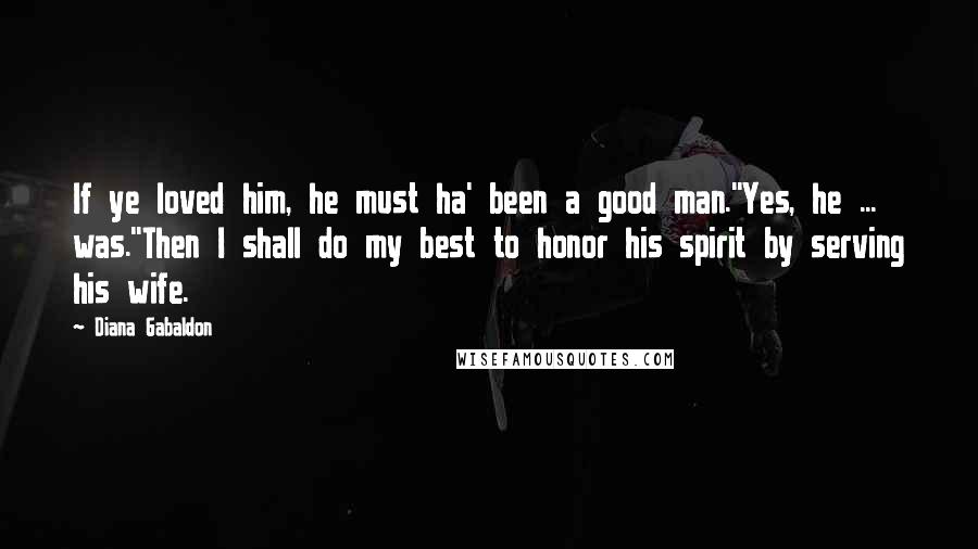 Diana Gabaldon Quotes: If ye loved him, he must ha' been a good man.''Yes, he ... was.''Then I shall do my best to honor his spirit by serving his wife.