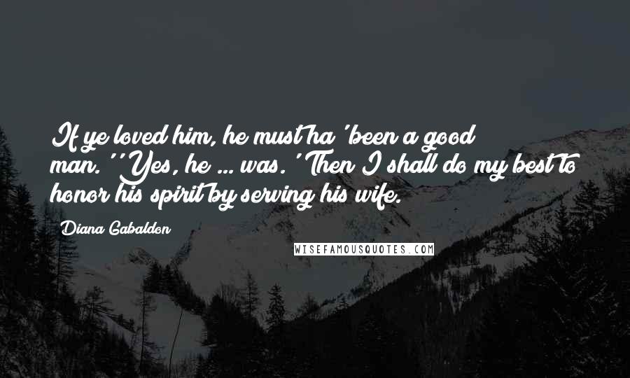 Diana Gabaldon Quotes: If ye loved him, he must ha' been a good man.''Yes, he ... was.''Then I shall do my best to honor his spirit by serving his wife.