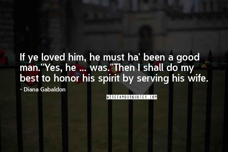 Diana Gabaldon Quotes: If ye loved him, he must ha' been a good man.''Yes, he ... was.''Then I shall do my best to honor his spirit by serving his wife.