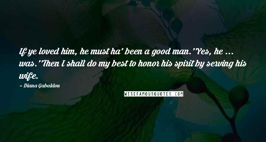 Diana Gabaldon Quotes: If ye loved him, he must ha' been a good man.''Yes, he ... was.''Then I shall do my best to honor his spirit by serving his wife.