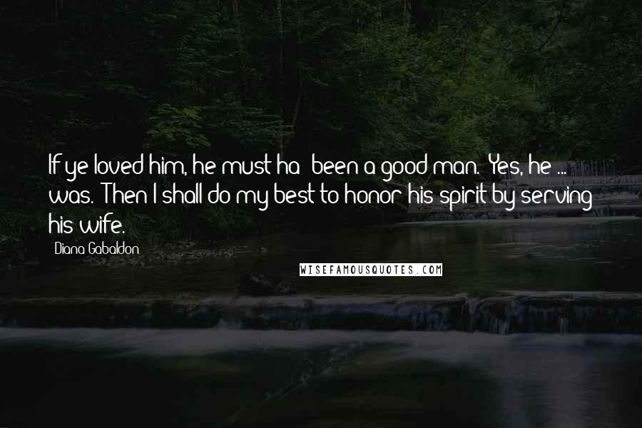 Diana Gabaldon Quotes: If ye loved him, he must ha' been a good man.''Yes, he ... was.''Then I shall do my best to honor his spirit by serving his wife.