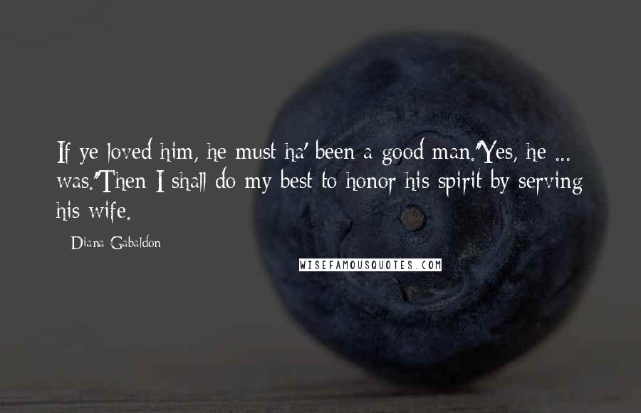 Diana Gabaldon Quotes: If ye loved him, he must ha' been a good man.''Yes, he ... was.''Then I shall do my best to honor his spirit by serving his wife.