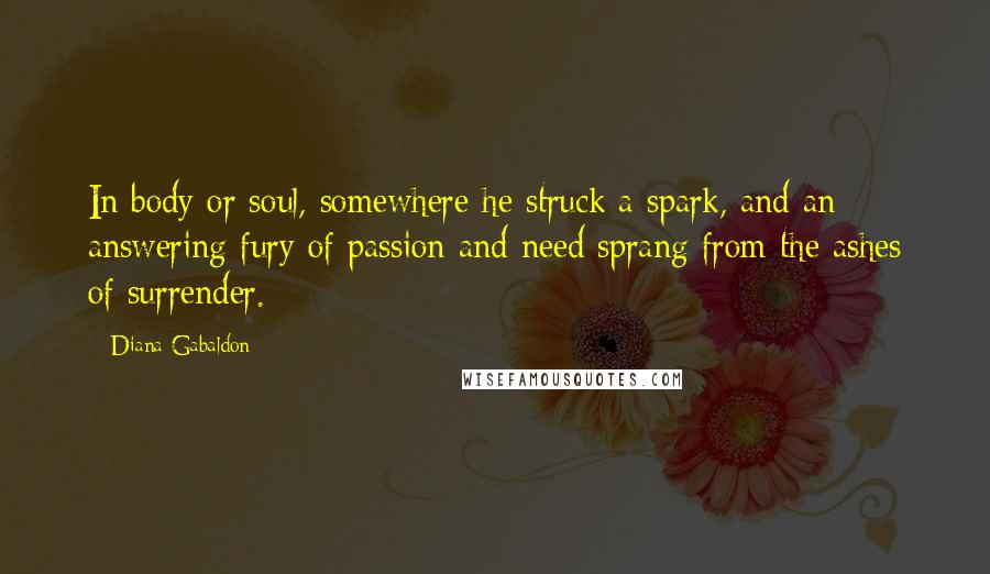 Diana Gabaldon Quotes: In body or soul, somewhere he struck a spark, and an answering fury of passion and need sprang from the ashes of surrender.