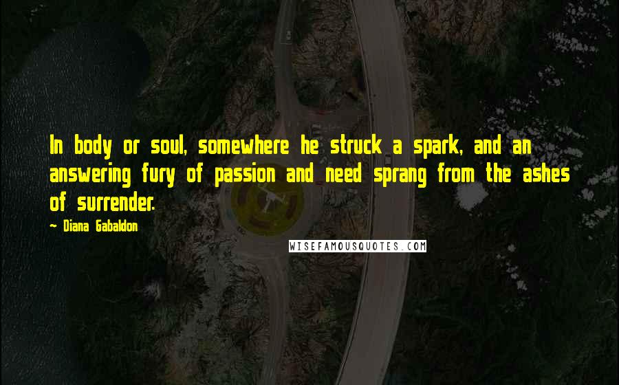 Diana Gabaldon Quotes: In body or soul, somewhere he struck a spark, and an answering fury of passion and need sprang from the ashes of surrender.