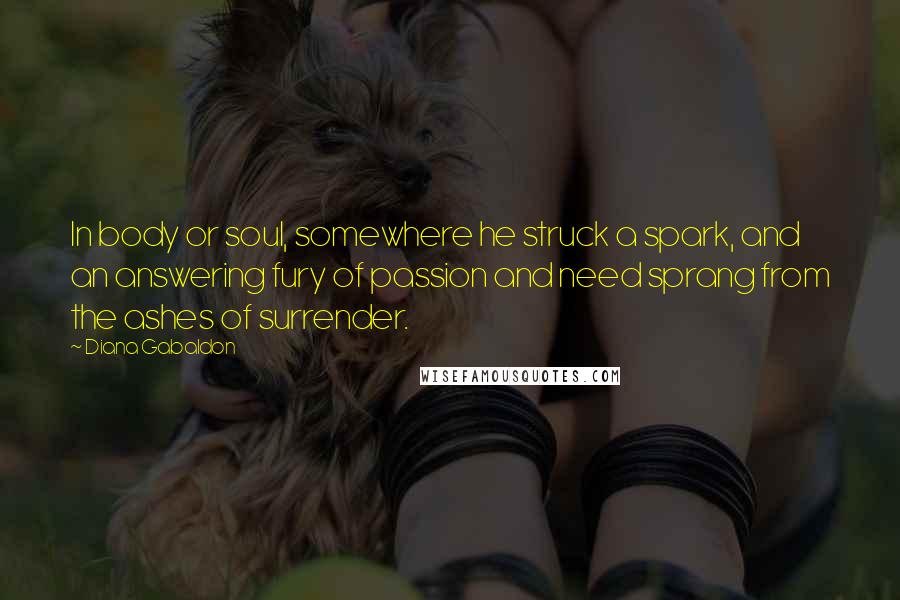 Diana Gabaldon Quotes: In body or soul, somewhere he struck a spark, and an answering fury of passion and need sprang from the ashes of surrender.